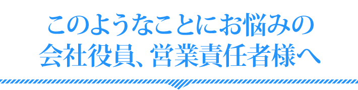 このようなことにお悩みの会社役員、営業責任者様へ