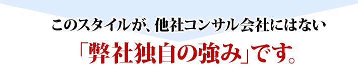 このスタイルが、他社コンサル会社にはない「弊社独自の強み」です。